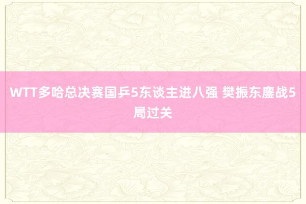 WTT多哈总决赛国乒5东谈主进八强 樊振东鏖战5局过关